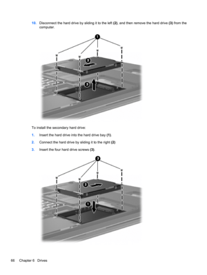 Page 7610.Disconnect the hard drive by sliding it to the left (2), and then remove the hard drive (3) from the
computer.
To install the secondary hard drive:
1.Insert the hard drive into the hard drive bay (1).
2.Connect the hard drive by sliding it to the right (2)
3.Insert the four hard drive screws (3).
66 Chapter 6   Drives 