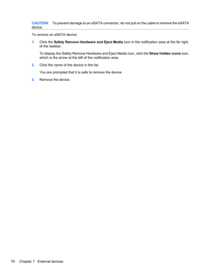 Page 80CAUTION:To prevent damage to an eSATA connector, do not pull on the cable to remove the eSATA
device.
To remove an eSATA device:
1.Click the Safely Remove Hardware and Eject Media icon in the notification area at the far right
of the taskbar.
To display the Safely Remove Hardware and Eject Media icon, click the Show hidden icons icon,
which is the arrow at the left of the notification area.
2.Click the name of the device in the list.
You are prompted that it is safe to remove the device.
3.Remove the...