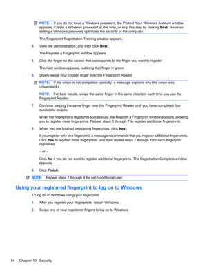 Page 94NOTE:If you do not have a Windows password, the Protect Your Windows Account window
appears. Create a Windows password at this time, or skip this step by clicking Next. However,
setting a Windows password optimizes the security of the computer.
The Fingerprint Registration Training window appears.
4.View the demonstration, and then click Next.
The Register a Fingerprint window appears.
5.Click the finger on the screen that corresponds to the finger you want to register.
The next window appears, outlining...