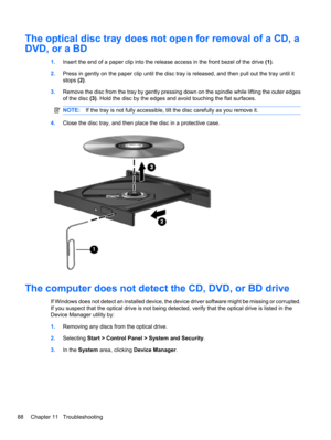 Page 98The optical disc tray does not open for removal of a CD, a
DVD, or a BD
1.Insert the end of a paper clip into the release access in the front bezel of the drive (1).
2.Press in gently on the paper clip until the disc tray is released, and then pull out the tray until it
stops (2).
3.Remove the disc from the tray by gently pressing down on the spindle while lifting the outer edges
of the disc (3). Hold the disc by the edges and avoid touching the flat surfaces.
NOTE:If the tray is not fully accessible,...