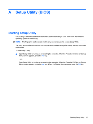 Page 103A Setup Utility (BIOS)
Starting Setup Utility
Setup Utility is a ROM-based information and customization utility is used even when the Windows
operating system is not working.
NOTE:The fingerprint reader (select models only) cannot be used to access Setup Utility.
The utility reports information about the computer and provides settings for startup, security, and other
preferences.
To start Setup Utility:
▲Open Setup Utility by turning on or restarting the computer. When the Press the ESC key for Startup...
