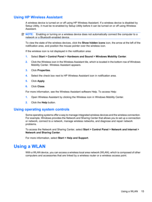 Page 25Using HP Wireless Assistant
A wireless device is turned on or off using HP Wireless Assistant. If a wireless device is disabled by
Setup Utility, it must be re-enabled by Setup Utility before it can be turned on or off using Wireless
Assistant.
NOTE:Enabling or turning on a wireless device does not automatically connect the computer to a
network or a Bluetooth-enabled device.
To view the state of the wireless devices, click the Show hidden icons icon, the arrow at the left of the
notification area, and...