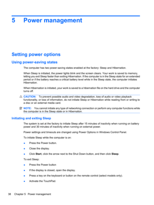 Page 485 Power management
Setting power options
Using power-saving states
The computer has two power-saving states enabled at the factory: Sleep and Hibernation.
When Sleep is initiated, the power lights blink and the screen clears. Your work is saved to memory,
letting you exit Sleep faster than exiting Hibernation. If the computer is in the Sleep state for an extended
period or if the battery reaches a critical battery level while in the Sleep state, the computer initiates
Hibernation.
When Hibernation is...