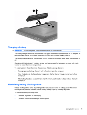 Page 55Charging a battery
WARNING!Do not charge the computer battery while on board aircraft.
The battery charges whenever the computer is plugged into external power through an AC adapter, an
optional power adapter, an optional expansion product, or an optional docking device.
The battery charges whether the computer is off or in use, but it charges faster when the computer is
off.
Charging might take longer if a battery is new, has been unused for two weeks or more, or is much
warmer or cooler than room...