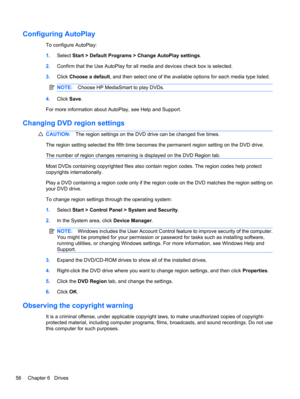 Page 66Configuring AutoPlay
To configure AutoPlay:
1.Select Start > Default Programs > Change AutoPlay settings.
2.Confirm that the Use AutoPlay for all media and devices check box is selected.
3.Click Choose a default, and then select one of the available options for each media type listed.
NOTE:Choose HP MediaSmart to play DVDs.
4.Click Save.
For more information about AutoPlay, see Help and Support.
Changing DVD region settings
CAUTION:The region settings on the DVD drive can be changed five times.
The...