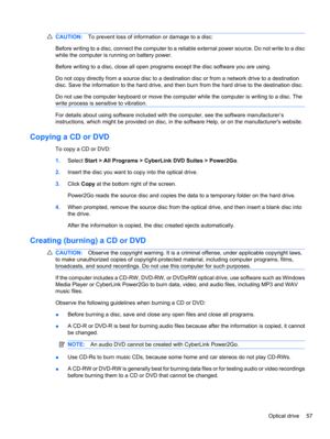 Page 67CAUTION:To prevent loss of information or damage to a disc:
Before writing to a disc, connect the computer to a reliable external power source. Do not write to a disc
while the computer is running on battery power.
Before writing to a disc, close all open programs except the disc software you are using.
Do not copy directly from a source disc to a destination disc or from a network drive to a destination
disc. Save the information to the hard drive, and then burn from the hard drive to the destination...