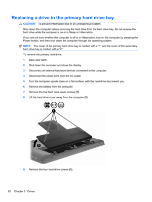 Page 72Replacing a drive in the primary hard drive bay
CAUTION:To prevent information loss or an unresponsive system:
Shut down the computer before removing the hard drive from the hard drive bay. Do not remove the
hard drive while the computer is on or in Sleep or Hibernation.
If you are not sure whether the computer is off or in Hibernation, turn on the computer by pressing the
Power button, and then shut down the computer through the operating system.
NOTE:The cover of the primary hard drive bay is marked...