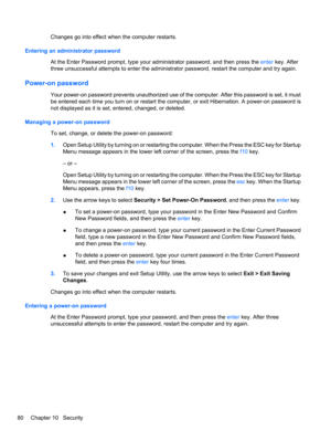 Page 90Changes go into effect when the computer restarts.
Entering an administrator password
At the Enter Password prompt, type your administrator password, and then press the enter key. After
three unsuccessful attempts to enter the administrator password, restart the computer and try again.
Power-on password
Your power-on password prevents unauthorized use of the computer. After this password is set, it must
be entered each time you turn on or restart the computer, or exit Hibernation. A power-on password is...