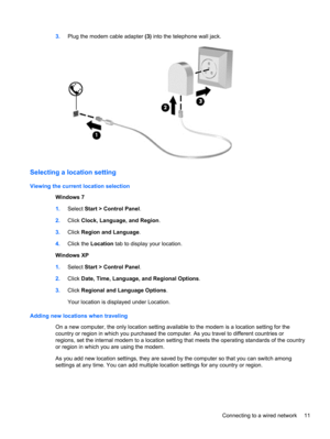 Page 213.Plug the modem cable adapter (3) into the telephone wall jack.
Selecting a location setting
Viewing the current location selection
Windows 7
1.Select Start > Control Panel.
2.Click Clock, Language, and Region.
3.Click Region and Language.
4.Click the Location tab to display your location.
Windows XP
1.Select Start > Control Panel.
2.Click Date, Time, Language, and Regional Options.
3.Click Regional and Language Options.
Your location is displayed under Location.
Adding new locations when traveling
On a...