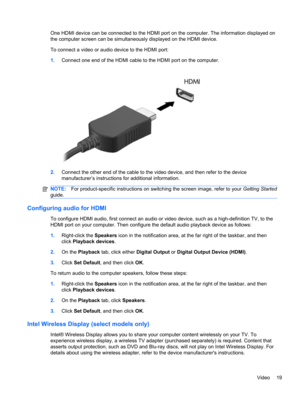 Page 29One HDMI device can be connected to the HDMI port on the computer. The information displayed on
the computer screen can be simultaneously displayed on the HDMI device.
To connect a video or audio device to the HDMI port:
1.Connect one end of the HDMI cable to the HDMI port on the computer.
2.Connect the other end of the cable to the video device, and then refer to the device
manufacturer’s instructions for additional information.
NOTE:For product-specific instructions on switching the screen image, refer...