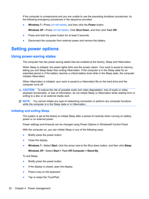 Page 32If the computer is unresponsive and you are unable to use the preceding shutdown procedures, try
the following emergency procedures in the sequence provided:
●Windows 7—Press ctrl+alt+delete, and then click the Power button.
Windows XP—Press ctrl+alt+delete. Click Shut Down, and then click Turn Off.
●Press and hold the power button for at least 5 seconds.
●Disconnect the computer from external power and remove the battery.
Setting power options
Using power-saving states
The computer has two power-saving...