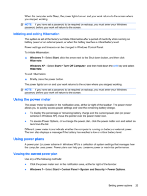 Page 33When the computer exits Sleep, the power lights turn on and your work returns to the screen where
you stopped working.
NOTE:If you have set a password to be required on wakeup, you must enter your Windows
password before your work will return to the screen.
Initiating and exiting Hibernation
The system is set at the factory to initiate Hibernation after a period of inactivity when running on
battery power or on external power, or when the battery reaches a critical battery level.
Power settings and...