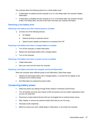 Page 37The computer takes the following actions for a critical battery level:
●If Hibernation is enabled and the computer is on or in the Sleep state, the computer initiates
Hibernation.
●If Hibernation is disabled and the computer is on or in the Sleep state, the computer remains
briefly in the Sleep state, and then shuts down and loses any unsaved information.
Resolving a low battery level
Resolving a low battery level when external power is available
▲Connect one of the following devices:
●AC adapter...