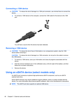 Page 50Connecting a 1394 device
CAUTION:To reduce the risk of damage to a 1394 port connector, use minimal force to connect the
device.
▲To connect a 1394 device to the computer, connect the 1394 cable for the device to the 1394
port.
You will hear a sound when the device has been detected.
Removing a 1394 device
CAUTION:To reduce the risk of loss of information or an unresponsive system, stop the 1394
device before removing it.
CAUTION:To reduce the risk of damage to a 1394 connector, do not pull on the cable...