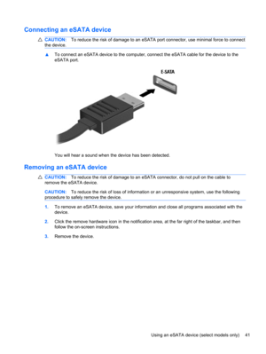 Page 51Connecting an eSATA device
CAUTION:To reduce the risk of damage to an eSATA port connector, use minimal force to connect
the device.
▲To connect an eSATA device to the computer, connect the eSATA cable for the device to the
eSATA port.
You will hear a sound when the device has been detected.
Removing an eSATA device
CAUTION:To reduce the risk of damage to an eSATA connector, do not pull on the cable to
remove the eSATA device.
CAUTION:To reduce the risk of loss of information or an unresponsive system,...