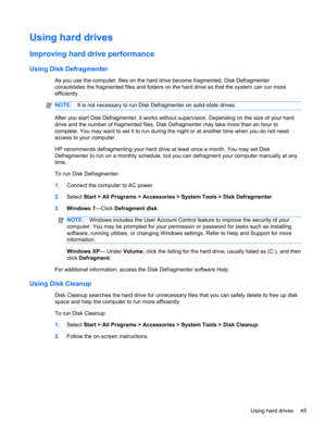 Page 55Using hard drives
Improving hard drive performance
Using Disk Defragmenter
As you use the computer, files on the hard drive become fragmented. Disk Defragmenter
consolidates the fragmented files and folders on the hard drive so that the system can run more
efficiently.
NOTE:It is not necessary to run Disk Defragmenter on solid-state drives.
After you start Disk Defragmenter, it works without supervision. Depending on the size of your hard
drive and the number of fragmented files, Disk Defragmenter may...