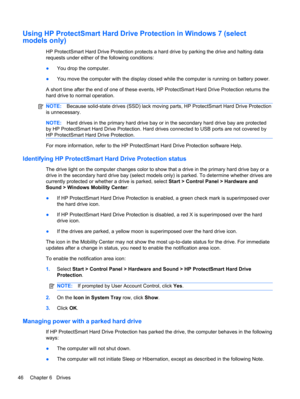 Page 56Using HP ProtectSmart Hard Drive Protection in Windows 7 (select
models only)
HP ProtectSmart Hard Drive Protection protects a hard drive by parking the drive and halting data
requests under either of the following conditions:
●You drop the computer.
●You move the computer with the display closed while the computer is running on battery power.
A short time after the end of one of these events, HP ProtectSmart Hard Drive Protection returns the
hard drive to normal operation.
NOTE:Because solid-state...