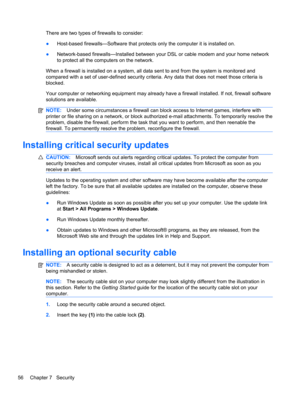 Page 66There are two types of firewalls to consider:
●Host-based firewalls—Software that protects only the computer it is installed on.
●Network-based firewalls—Installed between your DSL or cable modem and your home network
to protect all the computers on the network.
When a firewall is installed on a system, all data sent to and from the system is monitored and
compared with a set of user-defined security criteria. Any data that does not meet those criteria is
blocked.
Your computer or networking equipment...