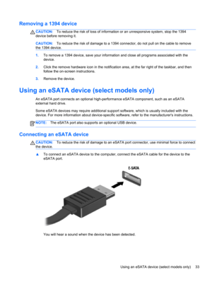 Page 43Removing a 1394 device
CAUTION:To reduce the risk of loss of information or an unresponsive system, stop the 1394
device before removing it.
CAUTION:To reduce the risk of damage to a 1394 connector, do not pull on the cable to remove
the 1394 device.
1.To remove a 1394 device, save your information and close all programs associated with the
device.
2.Click the remove hardware icon in the notification area, at the far right of the taskbar, and then
follow the on-screen instructions.
3.Remove the device....