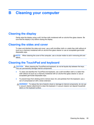 Page 105B Cleaning your computer
Cleaning the display
Gently wipe the display using a soft, lint-free cloth moistened with an alcohol-free glass cleaner. Be
sure that the display is dry before closing the display.
Cleaning the sides and cover
To clean and disinfect the sides and cover, use a soft microfiber cloth or a static-free cloth without oil
(such as a chamois) moistened with an alcohol-free glass cleaner or use an acceptable germicidal
disposable wipe.
NOTE:When cleaning the cover of the computer, use a...