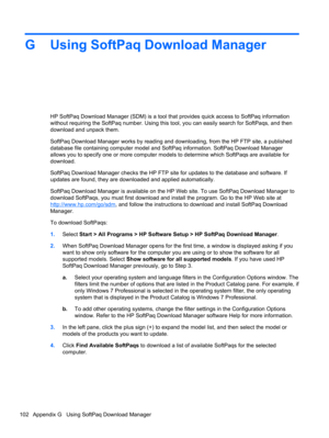 Page 112G Using SoftPaq Download Manager
HP SoftPaq Download Manager (SDM) is a tool that provides quick access to SoftPaq information
without requiring the SoftPaq number. Using this tool, you can easily search for SoftPaqs, and then
download and unpack them.
SoftPaq Download Manager works by reading and downloading, from the HP FTP site, a published
database file containing computer model and SoftPaq information. SoftPaq Download Manager
allows you to specify one or more computer models to determine which...
