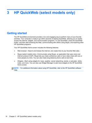 Page 263 HP QuickWeb (select models only)
Getting started
The HP QuickWeb environment provides a fun and engaging way to perform many of your favorite
activities. Your computer is ready to go within seconds of starting QuickWeb, allowing you to rapidly
access the Internet, widgets, and communication programs. To use QuickWeb, press the QuickWeb
button, and then start browsing the Web, communicating with others using Skype, and exploring other
HP QuickWeb programs.
Your HP QuickWeb Home screen includes the...