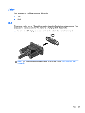 Page 47Video
Your computer has the following external video ports:
●VGA
●HDMI
VGA
The external monitor port, or VGA port, is an analog display interface that connects an external VGA
display device such as an external VGA monitor or a VGA projector to the computer.
▲To connect a VGA display device, connect the device cable to the external monitor port.
NOTE:For more information on switching the screen image, refer to Using the action keys
on page 31.
Video 37 