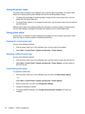 Page 54Using the power meter
The power meter is located in the notification area, at the far right of the taskbar. The power meter
allows you to quickly access power settings and view the remaining battery charge.
●To display the percentage of remaining battery charge and the current power plan, move the
pointer over the power meter icon.
●To access Power Options, or to change the power plan, click the power meter icon and select an
item from the list.
Different power meter icons indicate whether the computer...
