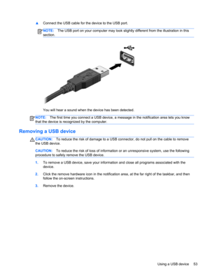 Page 63▲Connect the USB cable for the device to the USB port.
NOTE:The USB port on your computer may look slightly different from the illustration in this
section.
You will hear a sound when the device has been detected.
NOTE:The first time you connect a USB device, a message in the notification area lets you know
that the device is recognized by the computer.
Removing a USB device
CAUTION:To reduce the risk of damage to a USB connector, do not pull on the cable to remove
the USB device.
CAUTION:To reduce the...