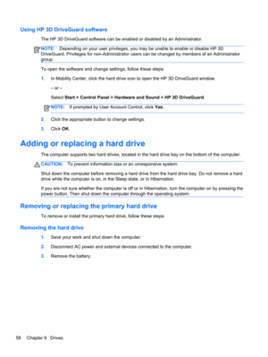 Page 68Using HP 3D DriveGuard software
The HP 3D DriveGuard software can be enabled or disabled by an Administrator.
NOTE:Depending on your user privileges, you may be unable to enable or disable HP 3D
DriveGuard. Privileges for non-Administrator users can be changed by members of an Administrator
group.
To open the software and change settings, follow these steps:
1.In Mobility Center, click the hard drive icon to open the HP 3D DriveGuard window.
– or –
Select Start > Control Panel > Hardware and Sound > HP...
