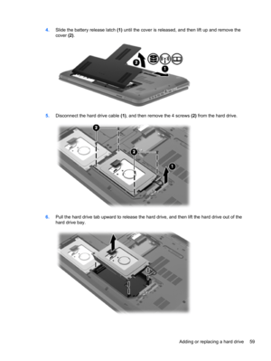 Page 694.Slide the battery release latch (1) until the cover is released, and then lift up and remove the
cover (2).
5.Disconnect the hard drive cable (1), and then remove the 4 screws (2) from the hard drive.
6.Pull the hard drive tab upward to release the hard drive, and then lift the hard drive out of the
hard drive bay.
Adding or replacing a hard drive 59 