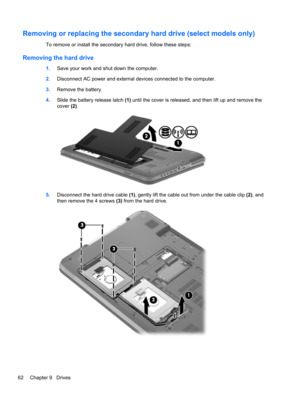 Page 72Removing or replacing the secondary hard drive (select models only)
To remove or install the secondary hard drive, follow these steps:
Removing the hard drive
1.Save your work and shut down the computer.
2.Disconnect AC power and external devices connected to the computer.
3.Remove the battery.
4.Slide the battery release latch (1) until the cover is released, and then lift up and remove the
cover (2).
5.Disconnect the hard drive cable (1), gently lift the cable out from under the cable clip (2), and...