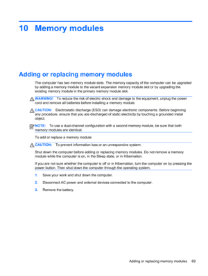 Page 7910 Memory modules
Adding or replacing memory modules
The computer has two memory module slots. The memory capacity of the computer can be upgraded
by adding a memory module to the vacant expansion memory module slot or by upgrading the
existing memory module in the primary memory module slot.
WARNING!To reduce the risk of electric shock and damage to the equipment, unplug the power
cord and remove all batteries before installing a memory module.
CAUTION:Electrostatic discharge (ESD) can damage electronic...