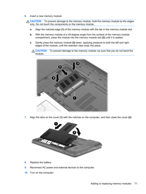 Page 816.Insert a new memory module:
CAUTION:To prevent damage to the memory module, hold the memory module by the edges
only. Do not touch the components on the memory module.
a.Align the notched edge (1) of the memory module with the tab in the memory module slot.
b.With the memory module at a 45-degree angle from the surface of the memory module
compartment, press the module into the memory module slot (2) until it is seated.
c.Gently press the memory module (3) down, applying pressure to both the left and...