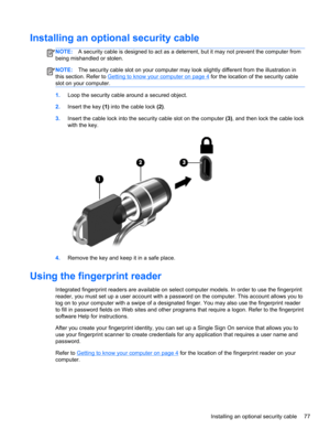 Page 87Installing an optional security cable
NOTE:A security cable is designed to act as a deterrent, but it may not prevent the computer from
being mishandled or stolen.
NOTE:The security cable slot on your computer may look slightly different from the illustration in
this section. Refer to 
Getting to know your computer on page 4 for the location of the security cable
slot on your computer.
1.Loop the security cable around a secured object.
2.Insert the key (1) into the cable lock (2).
3.Insert the cable lock...