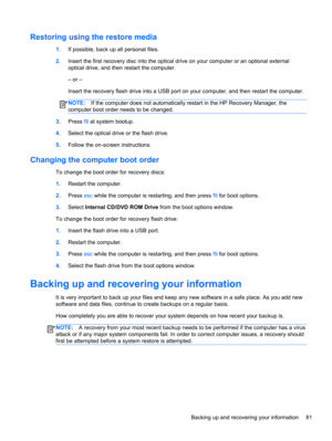 Page 91Restoring using the restore media
1.If possible, back up all personal files.
2.Insert the first recovery disc into the optical drive on your computer or an optional external
optical drive, and then restart the computer.
– or –
Insert the recovery flash drive into a USB port on your computer, and then restart the computer.
NOTE:If the computer does not automatically restart in the HP Recovery Manager, the
computer boot order needs to be changed.
3.Press f9 at system bootup.
4.Select the optical drive or...