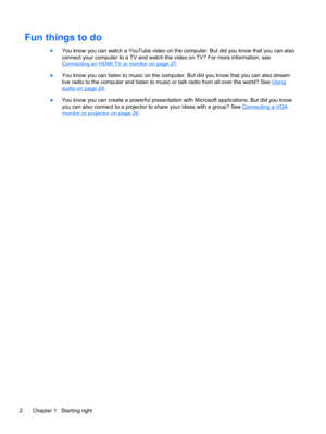 Page 12Fun things to do
●You know you can watch a YouTube video on the computer. But did you know that you can also
connect your computer to a TV and watch the video on TV? For more information, see
Connecting an HDMI TV or monitor on page 27.
●You know you can listen to music on the computer. But did you know that you can also stream
live radio to the computer and listen to music or talk radio from all over the world? See 
Using
audio on page 24.
●You know you can create a powerful presentation with Microsoft...