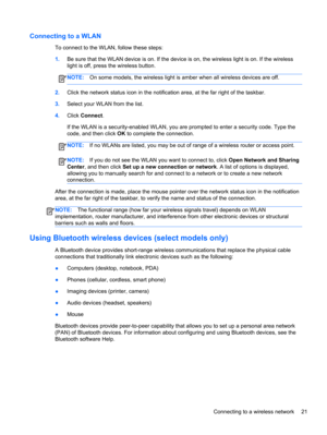 Page 31Connecting to a WLAN
To connect to the WLAN, follow these steps:
1.Be sure that the WLAN device is on. If the device is on, the wireless light is on. If the wireless
light is off, press the wireless button.
NOTE:On some models, the wireless light is amber when all wireless devices are off.
2.Click the network status icon in the notification area, at the far right of the taskbar.
3.Select your WLAN from the list.
4.Click Connect.
If the WLAN is a security-enabled WLAN, you are prompted to enter a security...