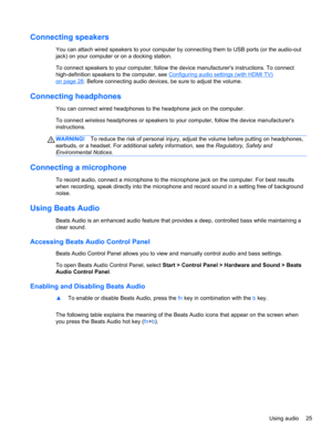 Page 35Connecting speakers
You can attach wired speakers to your computer by connecting them to USB ports (or the audio-out
jack) on your computer or on a docking station.
To connect speakers to your computer, follow the device manufacturers instructions. To connect
high-definition speakers to the computer, see 
Configuring audio settings (with HDMI TV)
on page 28. Before connecting audio devices, be sure to adjust the volume.
Connecting headphones
You can connect wired headphones to the headphone jack on the...