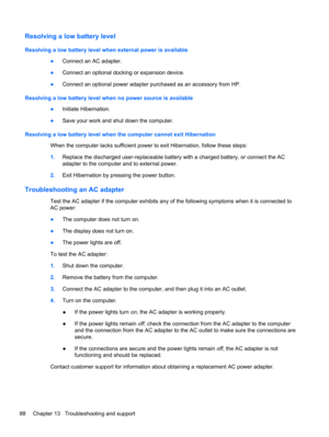 Page 98Resolving a low battery level
Resolving a low battery level when external power is available
●Connect an AC adapter.
●Connect an optional docking or expansion device.
●Connect an optional power adapter purchased as an accessory from HP.
Resolving a low battery level when no power source is available
●Initiate Hibernation.
●Save your work and shut down the computer.
Resolving a low battery level when the computer cannot exit Hibernation
When the computer lacks sufficient power to exit Hibernation, follow...