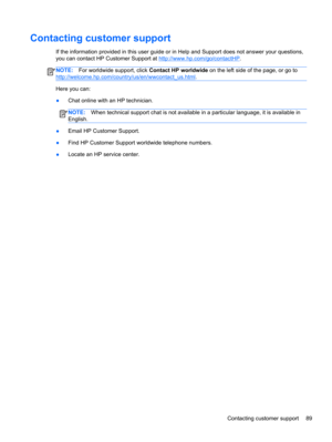 Page 99Contacting customer support
If the information provided in this user guide or in Help and Support does not answer your questions,
you can contact HP Customer Support at 
http://www.hp.com/go/contactHP.
NOTE:For worldwide support, click Contact HP worldwide on the left side of the page, or go to
http://welcome.hp.com/country/us/en/wwcontact_us.html.
Here you can:
●Chat online with an HP technician.
NOTE:When technical support chat is not available in a particular language, it is available in
English....