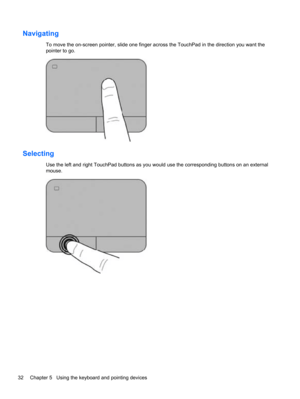 Page 42Navigating
To move the on-screen pointer, slide one finger across the TouchPad in the direction you want the
pointer to go.
Selecting
Use the left and right TouchPad buttons as you would use the corresponding buttons on an external
mouse.
32 Chapter 5   Using the keyboard and pointing devices 