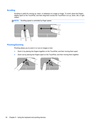 Page 44Scrolling
Scrolling is useful for moving up, down, or sideways on a page or image. To scroll, place two fingers
slightly apart on the TouchPad, and then drag them across the TouchPad in an up, down, left, or right
motion.
NOTE:Scrolling speed is controlled by finger speed.
Pinching/Zooming
Pinching allows you to zoom in or out on images or text.
●Zoom in by placing two fingers together on the TouchPad, and then moving them apart.
●Zoom out by placing two fingers apart on the TouchPad, and then moving...