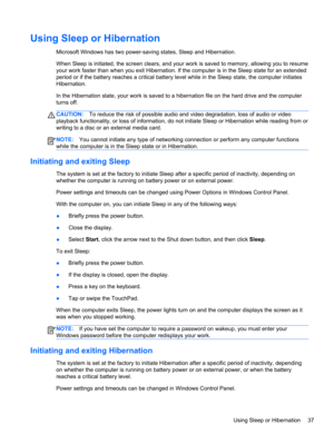 Page 47Using Sleep or Hibernation
Microsoft Windows has two power-saving states, Sleep and Hibernation.
When Sleep is initiated, the screen clears, and your work is saved to memory, allowing you to resume
your work faster than when you exit Hibernation. If the computer is in the Sleep state for an extended
period or if the battery reaches a critical battery level while in the Sleep state, the computer initiates
Hibernation.
In the Hibernation state, your work is saved to a hibernation file on the hard drive and...