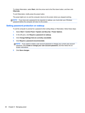 Page 48To initiate Hibernation, select Start, click the arrow next to the Shut down button, and then click
Hibernate.
To exit Hibernation, briefly press the power button.
The power lights turn on and the computer returns to the screen where you stopped working.
NOTE:If you have set a password to be required on wakeup, you must enter your Windows
password before the computer will return to the screen.
Setting password protection on wakeup
To set the computer to prompt for a password when exiting Sleep or...