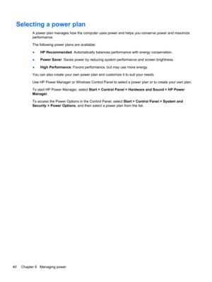 Page 50Selecting a power plan
A power plan manages how the computer uses power and helps you conserve power and maximize
performance.
The following power plans are available:
●HP Recommended. Automatically balances performance with energy conservation.
●Power Saver. Saves power by reducing system performance and screen brightness.
●High Performance. Favors performance, but may use more energy.
You can also create your own power plan and customize it to suit your needs.
Use HP Power Manager or Windows Control...