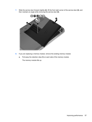 Page 677.Slide the service door forward slightly (2), lift the front right corner of the service door (3), and
then maintain an angle while removing the service door (4).
8.If you are replacing a memory module, remove the existing memory module:
a.Pull away the retention clips (1) on each side of the memory module.
The memory module tilts up.
Improving performance 57 