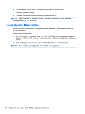 Page 804.Double-click the file that has an .exe extension (for example, filename.exe).
The BIOS installation begins.
5.Complete the installation by following the on-screen instructions.
NOTE:After a message on the screen reports a successful installation, you can delete the
downloaded file from your hard drive.
Using System Diagnostics
System Diagnostics allows you to run diagnostic tests to determine if the computer hardware is
functioning properly.
To start System Diagnostics:
1.Turn on or restart the...