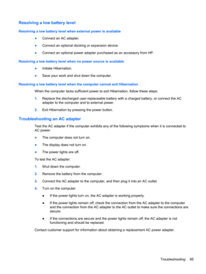 Page 95Resolving a low battery level
Resolving a low battery level when external power is available
●Connect an AC adapter.
●Connect an optional docking or expansion device.
●Connect an optional power adapter purchased as an accessory from HP.
Resolving a low battery level when no power source is available
●Initiate Hibernation.
●Save your work and shut down the computer.
Resolving a low battery level when the computer cannot exit Hibernation
When the computer lacks sufficient power to exit Hibernation, follow...