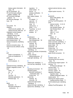 Page 99display system information 29
using 29
HP 3D DriveGuard 55
HP and third-party software
updates, installing 66
HP Connection Manager
software 16
HP Recovery Manager 75
hubs 46
I
input power 78
installing
critical security updates 66
optional security cable lock 67
integrated numeric keypad,
identifying 12, 30
integrated webcam light,
identifying 8, 21
Intel Wireless Display 26
Intel Wireless Music 26
internal microphone, identifying
8, 21
Internet connection setup 18
Internet security software, using
65...
